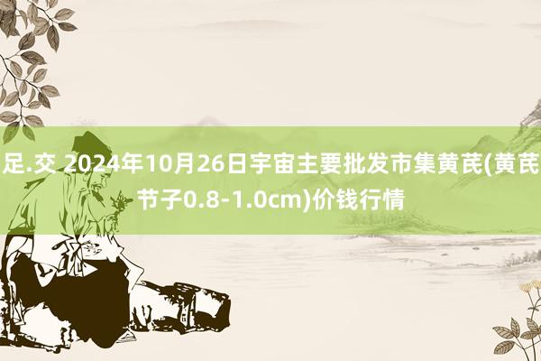 足.交 2024年10月26日宇宙主要批发市集黄芪(黄芪节子0.8-1.0cm)价钱行情