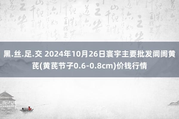 黑.丝.足.交 2024年10月26日寰宇主要批发阛阓黄芪(黄芪节子0.6-0.8cm)价钱行情