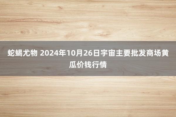 蛇蝎尤物 2024年10月26日宇宙主要批发商场黄瓜价钱行情