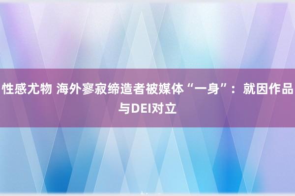 性感尤物 海外寥寂缔造者被媒体“一身”：就因作品与DEI对立