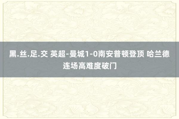 黑.丝.足.交 英超-曼城1-0南安普顿登顶 哈兰德连场高难度破门