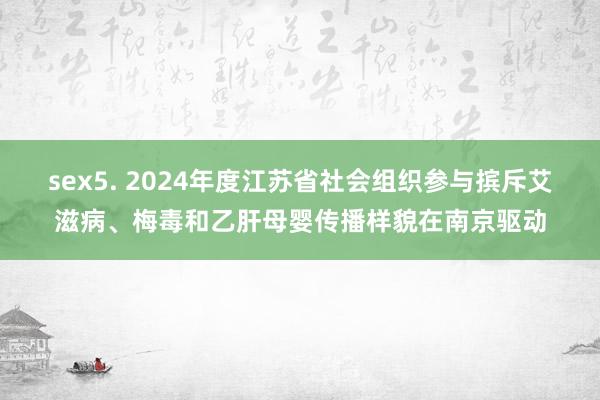 sex5. 2024年度江苏省社会组织参与摈斥艾滋病、梅毒和乙肝母婴传播样貌在南京驱动