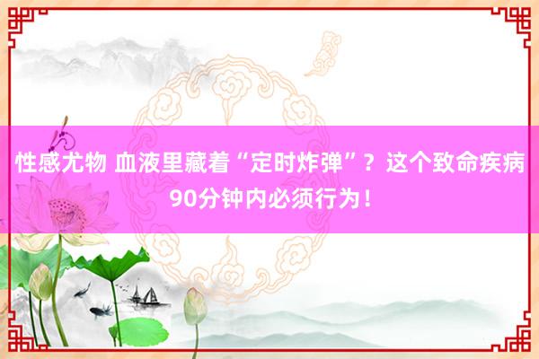 性感尤物 血液里藏着“定时炸弹”？这个致命疾病90分钟内必须行为！