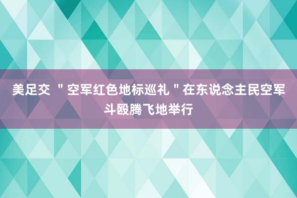 美足交 ＂空军红色地标巡礼＂在东说念主民空军斗殴腾飞地举行