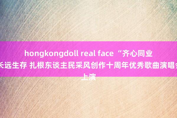 hongkongdoll real face “齐心同业”——长远生存 扎根东谈主民采风创作十周年优秀歌曲演唱会上演