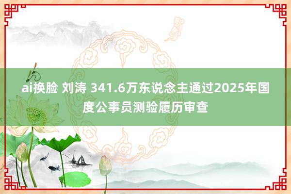 ai换脸 刘涛 341.6万东说念主通过2025年国度公事员测验履历审查