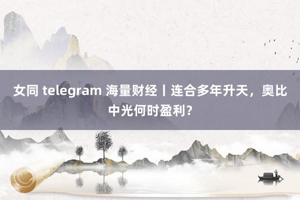 女同 telegram 海量财经丨连合多年升天，奥比中光何时盈利？