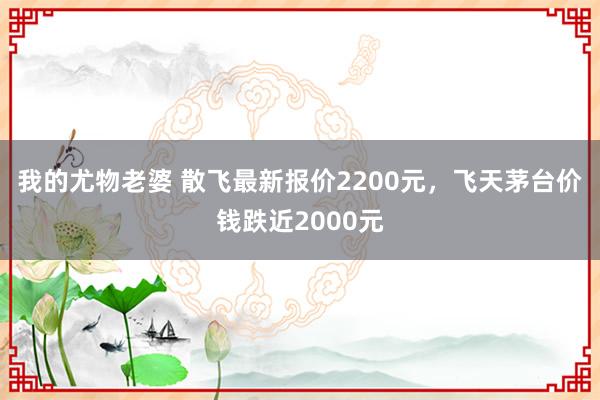 我的尤物老婆 散飞最新报价2200元，飞天茅台价钱跌近2000元