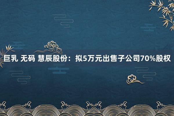 巨乳 无码 慧辰股份：拟5万元出售子公司70%股权