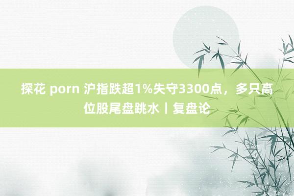 探花 porn 沪指跌超1%失守3300点，多只高位股尾盘跳水丨复盘论