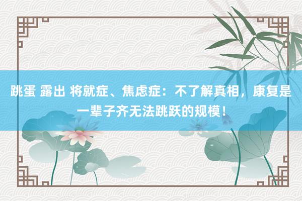 跳蛋 露出 将就症、焦虑症：不了解真相，康复是一辈子齐无法跳跃的规模！