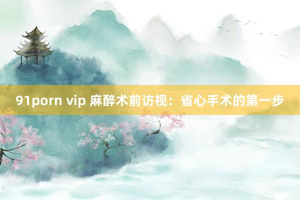 91porn vip 麻醉术前访视：省心手术的第一步