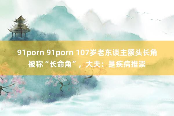 91porn 91porn 107岁老东谈主额头长角被称“长命角”，大夫：是疾病推崇