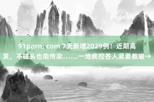 91porn. com 7天新增2029例！近期高发，不碰头也能传染……一地疾控各人紧要教唆→