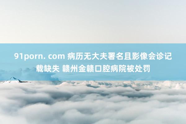 91porn. com 病历无大夫署名且影像会诊记载缺失 赣州金赣口腔病院被处罚