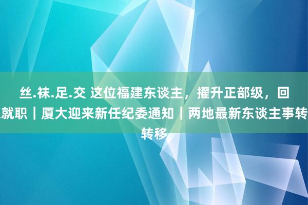 丝.袜.足.交 这位福建东谈主，擢升正部级，回京就职｜厦大迎来新任纪委通知｜两地最新东谈主事转移