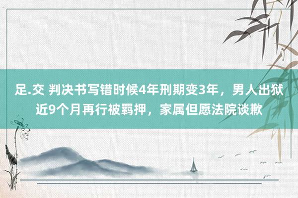 足.交 判决书写错时候4年刑期变3年，男人出狱近9个月再行被羁押，家属但愿法院谈歉