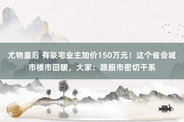 尤物皇后 有豪宅业主加价150万元！这个省会城市楼市回暖，大家：跟股市密切干系