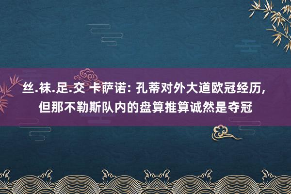 丝.袜.足.交 卡萨诺: 孔蒂对外大道欧冠经历， 但那不勒斯队内的盘算推算诚然是夺冠