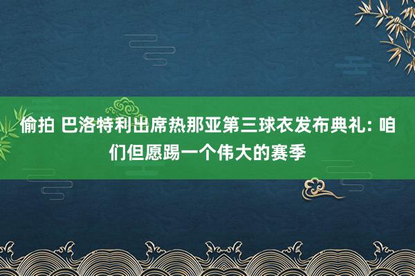 偷拍 巴洛特利出席热那亚第三球衣发布典礼: 咱们但愿踢一个伟大的赛季