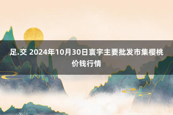 足.交 2024年10月30日寰宇主要批发市集樱桃价钱行情