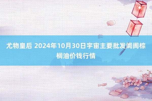 尤物皇后 2024年10月30日宇宙主要批发阛阓棕榈油价钱行情