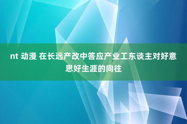 nt 动漫 在长远产改中答应产业工东谈主对好意思好生涯的向往