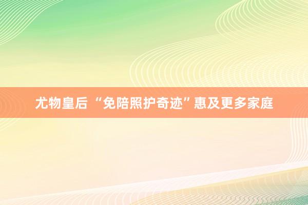 尤物皇后 “免陪照护奇迹”惠及更多家庭