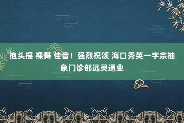 抱头摇 裸舞 佳音！强烈祝颂 海口秀英一字宗抽象门诊部远灵通业