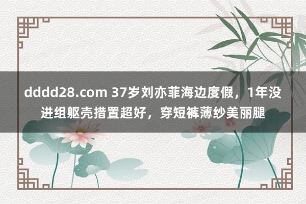 dddd28.com 37岁刘亦菲海边度假，1年没进组躯壳措置超好，穿短裤薄纱美丽腿