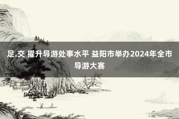 足.交 擢升导游处事水平 益阳市举办2024年全市导游大赛