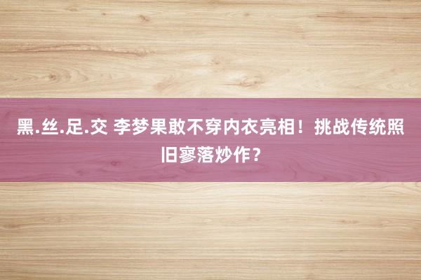 黑.丝.足.交 李梦果敢不穿内衣亮相！挑战传统照旧寥落炒作？