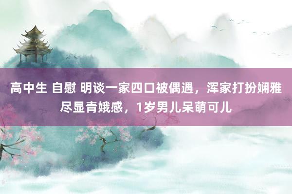 高中生 自慰 明谈一家四口被偶遇，浑家打扮娴雅尽显青娥感，1岁男儿呆萌可儿