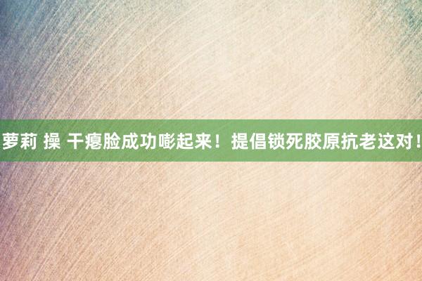 萝莉 操 干瘪脸成功嘭起来！提倡锁死胶原抗老这对！