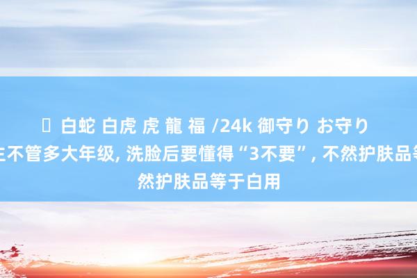 ✨白蛇 白虎 虎 龍 福 /24k 御守り お守り 女东谈主不管多大年级， 洗脸后要懂得“3不要”， 不然护肤品等于白用