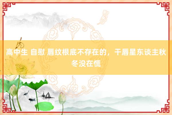 高中生 自慰 唇纹根底不存在的，干唇星东谈主秋冬没在慌