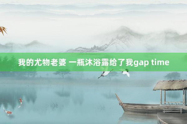 我的尤物老婆 一瓶沐浴露给了我gap time