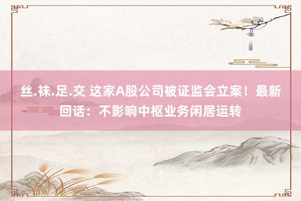 丝.袜.足.交 这家A股公司被证监会立案！最新回话：不影响中枢业务闲居运转