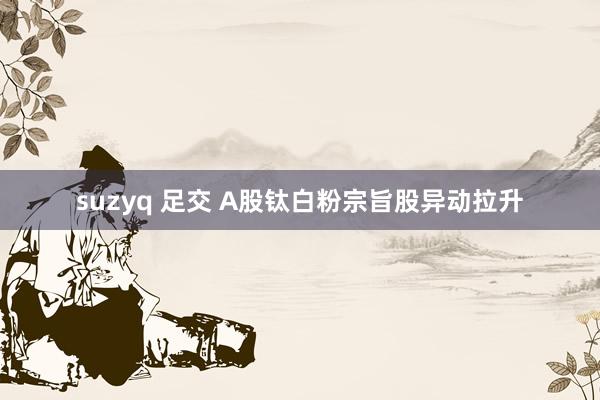 suzyq 足交 A股钛白粉宗旨股异动拉升