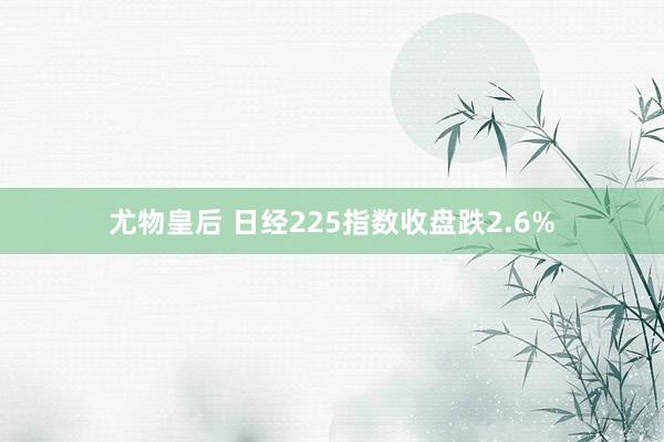 尤物皇后 日经225指数收盘跌2.6%