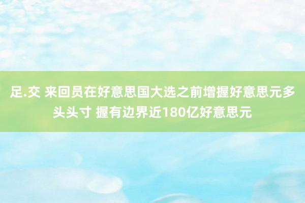 足.交 来回员在好意思国大选之前增握好意思元多头头寸 握有边界近180亿好意思元