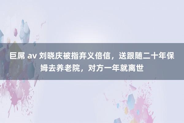 巨屌 av 刘晓庆被指弃义倍信，送跟随二十年保姆去养老院，对方一年就离世