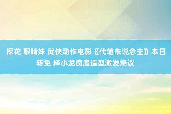 探花 眼睛妹 武侠动作电影《代笔东说念主》本日转免 释小龙疯魔造型激发烧议