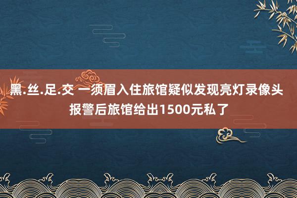 黑.丝.足.交 一须眉入住旅馆疑似发现亮灯录像头 报警后旅馆给出1500元私了