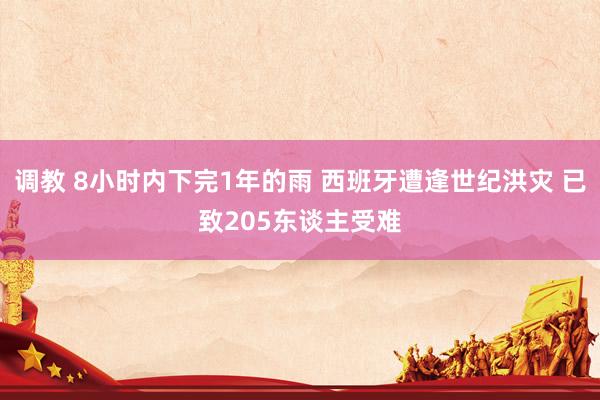 调教 8小时内下完1年的雨 西班牙遭逢世纪洪灾 已致205东谈主受难