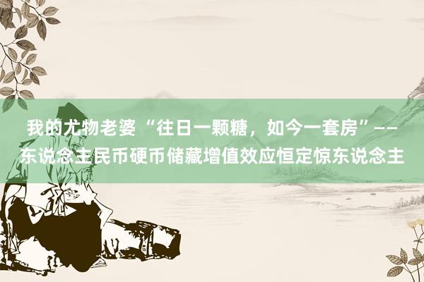 我的尤物老婆 “往日一颗糖，如今一套房”——东说念主民币硬币储藏增值效应恒定惊东说念主