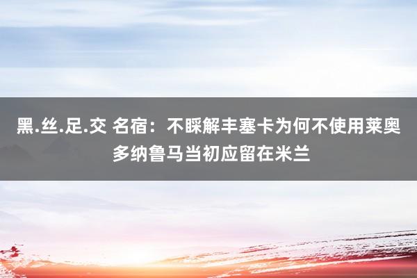 黑.丝.足.交 名宿：不睬解丰塞卡为何不使用莱奥 多纳鲁马当初应留在米兰