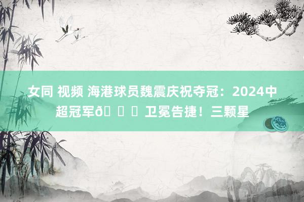 女同 视频 海港球员魏震庆祝夺冠：2024中超冠军🏆卫冕告捷！三颗星