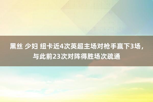 黑丝 少妇 纽卡近4次英超主场对枪手赢下3场，与此前23次对阵得胜场次疏通