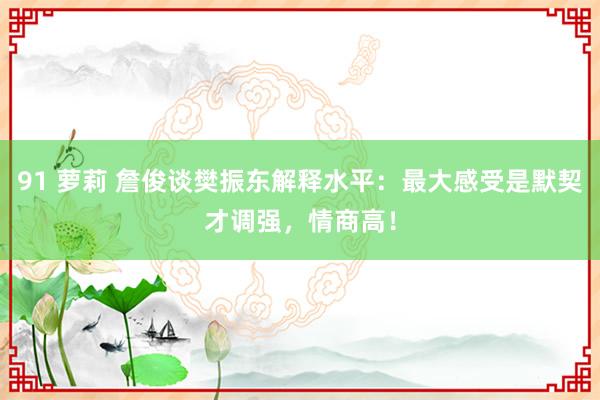 91 萝莉 詹俊谈樊振东解释水平：最大感受是默契才调强，情商高！